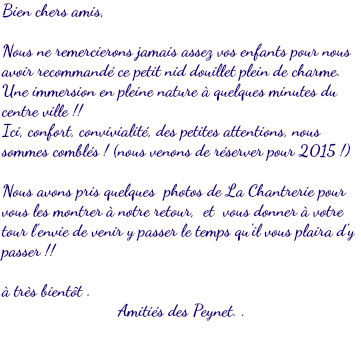 Bien chers amis, Nous ne remercierons jamais assez vos enfants pour nous avoir recommandé ce petit nid douillet plein de charme. Une immersion en pleine nature à quelques minutes du centre ville !! Ici, confort, convivialité, des petites attentions, nous sommes comblés ! (nous venons de réserver pour 2015 !) Nous avons pris quelques photos de La Chantrerie pour vous les montrer à notre retour, et vous donner à votre tour l'envie de venir y passer le temps qu'il vous plaira d'y passer !! à très bientôt . Amitiés des Peynet. . 